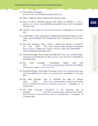 266
BIBLIOGRAFÍA
BIBLIOGRAFÍA (http://www.tec-digital.itcr.ac.cr/revistamatematica/).
[17] The LaTeX Font Catalogue.
En http://www.tug.dk/FontCatalogue/utopia-md/
[18] Hahn, J. “LATEX for eveyone”. Prentice Hall, New Jersey, 1993.
[19] James M. Davis. “Installing Inkscape with TeXtext on Windows 7”. http://
people.orie.cornell.edu/jmd388/design/guides/textext.pdf. Consultada el
3 de Enero 2013.
[20] “TexText”. http://pav.iki.fi/software/textext/. Consultada el 3 de Enero
2013.
[21] Joseph Wright. “From newcommand to NewDocumentCommand with xparse”. https:
//www.tug.org/TUGboat/tb31-3/tb99wright.pdf. Consultada el 10 de Enero
2014.
[22] TeX Stack Exchange. “How to place a shaded box around a section la-
bel and name”. http://tex.stackexchange.com/questions/34288/
how-to-place-a-shaded-box-around-a-section-label-and-name/34292#
34292. Consultada el 23 de Mayo 2014.
[23] TeX Stack Exchange. “How to make section like this”. http://tex.stackexchange.
com/questions/147344/how-to-make-section-like-this?lq=1. Consultada el
23 de Mayo 2014.
[24] TeX Stack Exchange. “Customizing chapter style with
tikz”. http://tex.stackexchange.com/questions/160320/
customizing-chapter-style-with-tikz.
[25] TeX Stack Exchange. “Pretty Table of Contents”. http://tex.stackexchange.com/
questions/35825/pretty-table-of-contents?lq=1. Consultada el 11 de junio
2014.
[26] TeX Stack Exchange. “How to customize the table of contents
using TikZ?”. http://tex.stackexchange.com/questions/19796/
how-to-customize-the-table-of-contents-using-tikz. Consultada el 11
de junio 2014.
[27] TeX Stack Exchange. “Alternatives to the horizontal line in
fancyhdr”. http://tex.stackexchange.com/questions/113937/
alternatives-to-the-horizontal-line-in-fancyhdr?lq=1. Consultada el
11 de junio 2014.
 