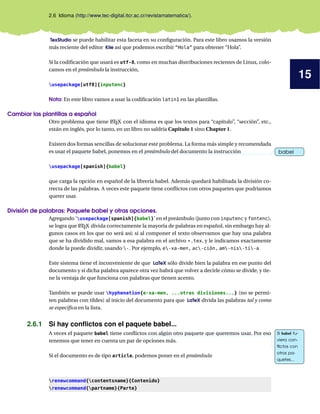 15
2.6 Idioma (http://www.tec-digital.itcr.ac.cr/revistamatematica/).
TexStudio se puede habilitar esta faceta en su conﬁguración. Para este libro usamos la versión
más reciente del editor Kile así que podemos escribir “Hola” para obtener “Hola”.
Si la codiﬁcación que usará es utf-8, como en muchas distribuciones recientes de Linux, colo-
camos en el preámbulo la instrucción,
usepackage[utf8]{inputenc}
Nota: En este libro vamos a usar la codiﬁcación latin1 en las plantillas.
Cambiar las plantillas a español
Otro problema que tiene LATEX con el idioma es que los textos para “capítulo”, “sección”, etc.,
están en inglés, por lo tanto, en un libro no saldría Capítulo 1 sino Chapter 1.
Existen dos formas sencillas de solucionar este problema. La forma más simple y recomendada
es usar el paquete babel, ponemos en el preámbulo del documento la instrucción babelbabel
usepackage[spanish]{babel}
que carga la opción en español de la librería babel. Además quedará habilitada la división co-
rrecta de las palabras. A veces este paquete tiene conﬂictos con otros paquetes que podríamos
querer usar.
División de palabras: Paquete babel y otras opciones.
Agregando ‘usepackage[spanish]{babel}’ en el preámbulo (junto con inputenc y fontenc),
se logra que LATEX divida correctamente la mayoría de palabras en español, sin embargo hay al-
gunos casos en los que no será así; si al componer el texto observamos que hay una palabra
que se ha dividido mal, vamos a esa palabra en el archivo *.tex, y le indicamos exactamente
donde la puede dividir, usando -. Por ejemplo, e-xa-men, ac-ción, am-nis-tí-a
Este sistema tiene el inconveniente de que LaTeX sólo divide bien la palabra en ese punto del
documento y si dicha palabra aparece otra vez habrá que volver a decirle cómo se divide, y tie-
ne la ventaja de que funciona con palabras que tienen acento.
También se puede usar hyphenation{e-xa-men, ...otras divisiones...} (no se permi-
ten palabras con tíldes) al inicio del documento para que LaTeX divida las palabras tal y como
se especiﬁca en la lista.
2.6.1 Si hay conﬂictos con el paquete babel...
A veces el paquete babel tiene conﬂictos con algún otro paquete que queremos usar. Por eso Si babel tu-
viera con-
ﬂictos con
otros pa-
quetes...
Si babel tu-
viera con-
ﬂictos con
otros pa-
quetes...
tenemos que tener en cuenta un par de opciones más.
Si el documento es de tipo article, podemos poner en el preámbulo
renewcommand{contentsname}{Contenido}
renewcommand{partname}{Parte}
 