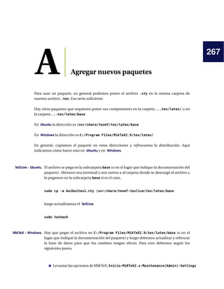 267
A Agregar nuevos paquetes
Para usar un paquete, en general podemos poner el archivo .sty en la misma carpeta de
nuestro archivo .tex. Eso sería suﬁciente.
Hay otros paquetes que requieren poner sus componentes en la carpeta ...tex/latex/ o en
la carpeta ...tex/latex/base
En Ubuntu la dirección es /usr/share/texmf/tex/latex/base
En Windows la dirección es C:/Program Files/MikTeX2.9/tex/latex/
En general, copiamos el paquete en estas direcciones y refrescamos la distribución. Aquí
indicamos cómo hacer esto en Ubuntu y en Windows.
TeXLive - Ubuntu. El archivo se pega en la subcarpeta base (o en el lugar que indique la documentación del
paquete). Abrimos una terminal y nos vamos a al carpeta donde se descargó el archivo y
lo pegamos en la subcarpeta base si es el caso,
sudo cp -a boiboites1.sty /usr/share/texmf-texlive/tex/latex/base
luego actualizamos el TeXLive,
sudo texhash
MikTeX - Windows. Hay que pegar el archivo en C:/Program Files/MikTeX2.9/tex/latex/base (o en el
lugar que indique la documentación del paquete) y luego debemos actualizar y refrescar
la base de datos para que los cambios tengan efecto. Para esto debemos seguir los
siguientes pasos,
Levantar las opciones de MiKTeX: Inicio-MiKTeX2.x-Maintenance(Admin)-Settings
 