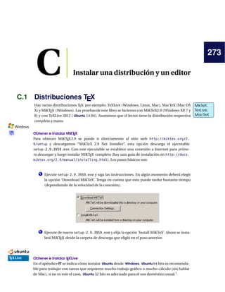 273
C Instalar una distribución y un editor
C.1 Distribuciones TEX
Hay varias distribuciones TEX por ejemplo: TeXLive (Windows, Linux, Mac), MacTeX (Mac OS MikTeX,
TexLive,
MacTeX
MikTeX,
TexLive,
MacTeX
X) y MiKTEX (Windows). Las pruebas de este libro se hicieron con MiKTeX2.9 (Windows XP, 7 y
8) y con TeXLive 2012 ( Ubuntu 14.04). Asumimos que el lector tiene la distribución respectiva
completa a mano.
Obtener e Instalar MiKTEX
Para obtener MiKTEX2.9 se puede ir directamente al sitio web http://miktex.org/2.
9/setup y descargamos “MiKTeX 2.9 Net Installer”, esta opción descarga el ejecutable
setup-2.9.3959.exe. Con este ejecutable se establece una conexión a Internet para prime-
ro descargar y luego instalar MiKTEX completo (hay una guía de instalación en http://docs.
miktex.org/2.9/manual/installing.html). Los pasos básicos son:
1 Ejecute setup-2.9.3959.exe y siga las instrucciones. En algún momento deberá elegir
la opción ’Download MiKTeX’. Tenga en cuenta que esto puede tardar bastante tiempo
(dependiendo de la velocidad de la conexión).
2 Ejecute de nuevo setup-2.9.3959.exe y elija la opción ’Install MiKTeX’. Ahora se insta-
lará MiKTEX desde la carpeta de descarga que eligió en el paso anterior.
Obtener e Instalar TEXLive
En el apéndice ?? se indica cómo instalar Ubuntu desde Windows. Ubuntu 64 bits es recomenda-
ble para trabajar con tareas que requieren mucho trabajo gráﬁco o mucho cálculo (sin hablar
de Mac), si no es este el caso, Ubuntu 32 bits es adecuado para el uso doméstico usual.1
 