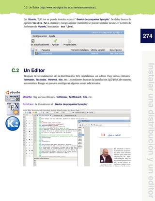 274
Instalarunadistribuciónyuneditor
C.2 Un Editor (http://www.tec-digital.itcr.ac.cr/revistamatematica/).
En Ubuntu, TEXLive se puede instalar con el ’ Gestor de paquetes Synaptic’. Se debe buscar la
opción texlive-full, marcar y luego aplicar (también se puede instalar desde el ’Centro de
Software de Ubuntu’, buscando tex live).
C.2 Un Editor
Después de la instalación de la distribución TeX instalamos un editor. Hay varios editores:
Texmaker, Texstudio, Winshell, Kile, etc. Los editores buscan la instalación TEX/LATEX de manera
automática. Luego se pueden conﬁgurar algunas cosas adicionales.
Ubuntu: Hay varios editores: TeXMaker, TeXMakerX, Kile, etc.
kkkkkkkkkkkkkkkkkkkkkkkkkkkkkkkkkkkkkkkkkkkkkkkkkkkkkkkkkkkkkkkkkkkkkkkkkkk
TeXMaker: Se instala con el ’ Gestor de paquetes Synaptic’.
kkkkkkkkkkkkkkkkkkkkkkkkkkkkkkkkkkkkkkkkkkkkkkkkkkkkkkkkkkkkkkkkkkkkkkkkkkk
 