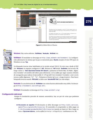 276
Instalarunadistribuciónyuneditor
C.2 Un Editor (http://www.tec-digital.itcr.ac.cr/revistamatematica/).
Figura C.1. Editor Kile en Ubuntu
Windows: Hay varios editores: TeXMaker, Texstudio, WinShell, etc.
kkkkkkkkkkkkkkkkkkkkkkkkkkkkkkkkkkkkkkkkkkkkkkkkkkkkkkkkkkkkkkkkkkkkkkkkkkk
TeXMaker: El instalador se descarga en http://www.xm1math.net/texmaker/. La conﬁgura-
ción adicional es la misma que la que se mencionó para Ubuntu excepto el visor DVI pues en
Windows se usa Yap.
kkkkkkkkkkkkkkkkkkkkkkkkkkkkkkkkkkkkkkkkkkkkkkkkkkkkkkkkkkkkkkkkkkkkkkkkkkk
La búsqueda inversa viene habilitada en la versión actual (2013). En otro caso, desde el DVI
(en Windows) se requiere conﬁgurar el YAP. Abrimos el YAP desde TexMaker con la tecla F3,
luego vamos a View-Opciones-Inverse DVI Search y pulsamos el botón New. En Name: digita-
mos texmaker (el nombre del editor para referencia), en la cejilla que sigue usamos el botón
de navegación para indicar el ejecutable (C:ProgramFilestexmakertexmaker.exe) y en la
tercera cejilla digitamos "%f" "%l". Pulsamos el botón Aplicar y luego Aceptar. Para hacer
búsqueda inversa usando PDFLaTeX se debe usar SumatraPDF-TeX (ver más abajo).
kkkkkkkkkkkkkkkkkkkkkkkkkkkkkkkkkkkkkkkkkkkkkkkkkkkkkkkkkkkkkkkkkkkkkkkkkkk
Texstudio: Es una derivación de TeXMaker con varias facetas adicionales muy útiles. Se descar-
ga en http://texmakerx.sourceforge.net/.
kkkkkkkkkkkkkkkkkkkkkkkkkkkkkkkkkkkkkkkkkkkkkkkkkkkkkkkkkkkkkkkkkkkkkkkkkkk
WinShell: El instalador se descarga en http://www.winshell.org/.
Conﬁguración adicional
Aunque la instalación procede de manera automática, hay un par de cosas que podemos
conﬁgurar.
Diccionario en español: El diccionario se debe descargar en http://wiki.services.
openoffice.org/wiki/Dictionaries. El contenido el comprimido se debe pegar en
C:/Archivosdeprograma/WinShell/Dictionaries (puede ser Spanish Mex), luego va-
mos a Opciones-Idioma... en la cejilla Corrector ortográfico: cambiamos a es_MX.
 
