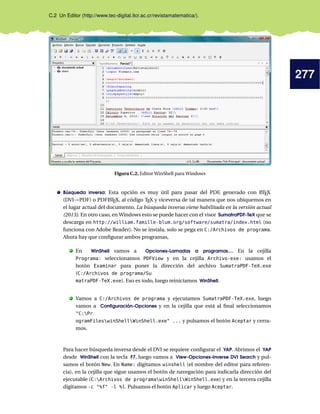 277
C.2 Un Editor (http://www.tec-digital.itcr.ac.cr/revistamatematica/).
Figura C.2. Editor WinShell para Windows
Búsqueda inversa: Esta opción es muy útil para pasar del PDF, generado con LATEX
(DVI→PDF) o PDFLATEX, al código TEX y viceversa de tal manera que nos ubiquemos en
el lugar actual del documento. La búsqueda inversa viene habilitada en la versión actual
(2013). En otro caso, en Windows esto se puede hacer con el visor SumatraPDF-TeX que se
descarga en http://william.famille-blum.org/software/sumatra/index.html (no
funciona con Adobe Reader). No se instala, solo se pega en C:/Archivos de programa.
Ahora hay que conﬁgurar ambos programas,
. En WinShell vamos a Opciones-Lamadas a programas.... En la cejilla
Programa: seleccionamos PDFView y en la cejilla Archivo-exe: usamos el
botón Examinar para poner la dirección del archivo SumatraPDF-TeX.exe
(C:/Archivos de programa/Su
matraPDF-TeX.exe). Eso es todo, luego reiniciamos WinShell.
. Vamos a C:/Archivos de programa y ejecutamos SumatraPDF-TeX.exe, luego
vamos a Conﬁguración-Opciones y en la cejilla que está al ﬁnal seleccionamos
"C:Pr
ogramFileswinShellWinShell.exe" ... y pulsamos el botón Aceptar y cerra-
mos.
Para hacer búsqueda inversa desde el DVI se requiere conﬁgurar el YAP. Abrimos el YAP
desde WinShell con la tecla F7, luego vamos a View-Opciones-Inverse DVI Search y pul-
samos el botón New. En Name: digitamos winshell (el nombre del editor para referen-
cia), en la cejilla que sigue usamos el botón de navegación para indicarla dirección del
ejecutable (C:Archivos de programawinShellWinShell.exe) y en la tercera cejilla
digitamos -c "%f" -l %l. Pulsamos el botón Aplicar y luego Aceptar.
 