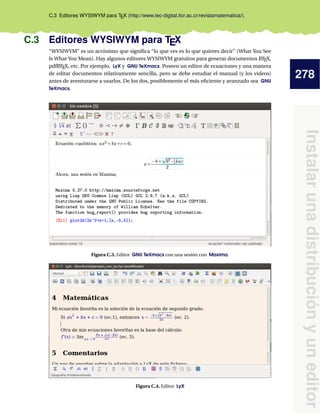 278
Instalarunadistribuciónyuneditor
C.3 Editores WYSIWYM para TEX (http://www.tec-digital.itcr.ac.cr/revistamatematica/).
C.3 Editores WYSIWYM para TEX
“WYSIWYM” es un acrónimo que signiﬁca “lo que ves es lo que quieres decir” (What You See
Is What You Mean). Hay algunos editores WYSIWYM gratuitos para generar documentos LATEX,
pdfLATEX, etc. Por ejemplo, LyX y GNU TeXmacs. Poseen un editor de ecuaciones y una manera
de editar documentos relativamente sencilla, pero se debe estudiar el manual (y los videos)
antes de aventurarse a usarlos. De los dos, posiblemente el más eﬁciente y avanzado sea GNU
TeXmacs.
Figura C.3. Editor GNU TeXmacs con una sesión con Maxima.
Figura C.4. Editor LyX
 