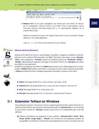 280
Softwareadicional
D.1 Extensión TeXtext en Windows (http://www.tec-digital.itcr.ac.cr/revistamatematica/).
. Replace Font: Se usa para reemplazar una fuente por otra fuente. Se descar-
ga el comprimido replace_font0.x.zip desde http://code.google.com/p/
inkscape-replace-font/downloads/list y se descomprime, digamos en la
carpeta ’Descargas’.
Desde la terminal nos vamos a la carpeta ’Descargas’ (con el comando ’change-
directory’: cd) y luego digitamos,
sudo mv *.* /usr/share/inkscape/extensions [Enter]
Software adicional (Windows)1
——————————————————————
Además de la edición de texto, es usual trabajar con gráﬁcos, imágenes y también con diseño
editorial (en los archivos PDF generados con LATEX). Para hacer esto vamos a usar Inkscape,
Gimp y otros programas. Inkscape requiere la instalación previa de Ghostscript, Gsview y
Pstoedit. Adicionalmente podemos descargar la extensión TeXtext de Inkscape para editar
texto LATEX en esta aplicación.
También tres programas muy útiles son PdfSam (para extraer, unir o dividir páginas en un archi-
vo pdf), FastStone V5.3 (útlima versión libre, se usa para recortar y editar capturas de pantalla)
y Gimp para edición de fotos e imágenes generales. Descargar e instalar en este orden:
Pdfsam: Descargar desde http://www.pdfsam.org/?page_id=32
FastStone V5.3: Descargar desde http://www.portablefreeware.com/?id=775
Gimp: Descargar desde http://www.gimp.org/
Inkscape: Descargar desde http://inkscape.org/download/?lang=es.
D.1 Extensión TeXtext en Windows
Esta instalación requiere varios pasos. Vamos a seguir la guía del profesor James Davis de Cor-
nell University. Observe que esta guía está hecha pensando en Inkscape 0.48. En vez de instalar
la más reciente versión de Inkscape, instalar la que viene en el comprimido que se da más
adelante.
1 Primero necesitamos los programas y otros archivos: Inkscape-0.48.2-1-win32, Ghos-
tscript, GsView, Image Magic y Pstoedit. Las versiones de los programas pueden ser
incopatibles con distintas versiones de otros programas que vamos a necesitar, por eso,
 