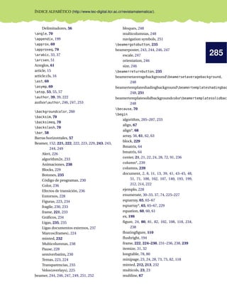 285
ÍNDICE ALFABÉTICO (http://www.tec-digital.itcr.ac.cr/revistamatematica/).
Delimitadores, 56
angle, 70
appendix, 199
approx, 69
approxeq, 70
arabic, 33, 37
arcsen, 51
Arreglos, 61
article, 15
article.cls, 16
ast, 69
asymp, 69
atop, 53, 55, 57
author, 39, 39, 222
authorauthor, 246, 247, 253
backgroundcolor, 260
backsim, 70
backsimeq, 70
backslash, 70
bar, 58
Barras horizontales, 57
Beamer, 152, 221, 222, 222, 223, 229, 243, 243,
244, 249
Alert, 226
algorithm2e, 233
Animaciones, 238
Blocks, 229
Botones, 235
Código de programas, 230
Color, 236
Efectos de transición, 236
Entornos, 228
Figuras, 223, 234
fragile, 230, 233
frame, 221, 233
Gráﬁcos, 234
Ligas, 235, 235
Ligas documentos externos, 237
Marcos(frames), 224
minted, 232
Multicolumnas, 238
Pause, 228
semiverbatim, 230
Temas, 223, 224
Transparencias, 235
Velos(overlays), 225
beamer, 244, 246, 247, 249, 251, 252
bloques, 248
multicolumnas, 248
navigation symbols, 251
beamergotobutton, 235
beamerposter, 243, 244, 246, 247
escale, 247
orientation, 246
size, 246
beamerreturnbutton, 235
beamersetaveragebackgroundbeamersetaveragebackground,
248
beamertemplateshadingbackgroundbeamertemplateshadingbac
248, 251
beamertemplatesolidbackgroundcolorbeamertemplatesolidback
248
because, 70
begin
algorithm, 205–207, 233
align, 67
align*, 68
array, 56, 61, 62, 63
block, 229
Bmatrix, 64
bmatrix, 64
center, 21, 21, 22, 24, 28, 72, 91, 236
column*, 239
columns, 239
document, 2, 8, 11, 13, 39, 41, 43–45, 48,
51, 71, 100, 102, 107, 140, 193, 199,
212, 214, 222
ejemplo, 228
enumerate, 30–33, 37, 74, 225–227
eqnarray, 65, 65–67
eqnarray*, 65, 65–67, 229
equation, 60, 60, 61
ex, 199
ﬁgure, 24, 80, 81, 82, 102, 108, 118, 234,
238
ﬂoatingﬁgure, 110
ﬂushright, 194
frame, 222, 224–230, 231–236, 238, 239
itemize, 31, 32
longtable, 78, 80
minipage, 23, 24, 28, 73, 75, 82, 118
minted, 212, 213, 232
multicols, 23, 23
multline, 67
 