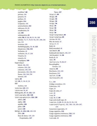 286
ÍNDICEALFABÉTICO
ÍNDICE ALFABÉTICO (http://www.tec-digital.itcr.ac.cr/revistamatematica/).
multline*, 68
picture, 194
pmatrix, 64
preface, 39
pyglist, 214
scriptsize, 194
semiverbatim, 231
sideways, 84, 85
smallmatrix, 64
sol, 199
subequation, 61
table, 80, 81–84, 86, 91, 94, 108
tabular, 74, 77, 78, 81–94, 107, 108, 236
teo, 118
teorema, 228
thebibliography, 39, 40, 125
tikzpicture, 152, 153
Verbatim, 49
verbatim, 26, 27, 230
Vmatrix, 64
vmatrix, 64
wrapﬁgure, 109
beginbegin
block, 246, 250
column, 246, 250
columns, 246, 250
document, 246, 250, 253
frame, 246, 248, 250
itemize, 246
beta, 69
bf, 20, 21, 30–32, 36
BIB
Archivo, 126
bibitem, 125, 125
sbibitem, 39, 40
Bibliografía, 37, 40, 125, 126
bibliography, 126, 128
bibliographystyle, 126, 128
abbrv, 126
alpha, 126
apalike, 126
plain, 126
unsrt, 126
BibTEX, 40, 125, 126, 126–129
APA, 128
Base de datos, 126, 129
Propiedades, 127
Tipos, 127
bigcirc, 69
Biggl, 56
biggl, 56
Biggr, 56
biggr, 56
Bigl, 56
bigl, 56
Bigr, 56
bigr, 56
bigtriangledown, 69
bigtriangleup, 69
binom, 28, 229
Bloc de notas, 42
blue, 47, 72
Bold, 46
Bold extended, 46
boldmath, 58
boldmathboldmath, 246, 247
boldsymbol, 54, 58
book.cls, 16
bot, 70
bottonrule, 78, 80, 87
BoundingBox
Errores, 121
bowtie, 69
Brochures, 243, 249
brochures, 252
bullet, 33, 69
buttonwidth, 261
C++, 208
Código cromático, 135
Cabeceras, 192
Cajas, 22
Cajas de color, 27
cal, 30
cup, 30
cap, 30, 57, 69
Caps and small caps, 46
caption, 24, 81, 81, 83, 84, 91, 94, 118
captionof{figure}, 102, 108, 110, 205–207,
234
Caracteres especiales, 19
Carga cognitiva, 133
Carga cognitiva extrínseca, 133, 133
Carga cognitiva intrínseca, 133
catcode, 49
 