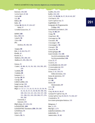 291
ÍNDICE ALFABÉTICO (http://www.tec-digital.itcr.ac.cr/revistamatematica/).
Internet, 139, 260
intertext, 67, 68
iota, 69
it, 20
Itálica, 20
Italic, 46
item, 30, 30–33, 37, 224–227
label, 37
itembolasazules, 37
JabRef, 128
Java, 208, 214
jmath, 70
Join, 69
JPG
Archivo, 99, 100, 103
kappa, 69
Kile, 3, 10, 48, 276, 277
Kindle, 44
Knuth, D., 1
KwData, 205, 206, 233
KwResult, 205, 206, 233
Líneas, 25
label, 40, 81, 81, 91, 94, 102, 118, 205, 207,
234
Lambda, 69
lambda, 69
Lamport, L., 1
Large, 20, 36
large, 20
LARGELARGE, 246
LargeLarge, 246
largelarge, 246, 247
LATEX, 1, 1–3, 5, 7, 11, 14, 15, 19, 21, 23, 29, 39,
41, 44, 45, 47, 51, 59, 60, 99, 100, 102,
109, 110, 113, 121, 125, 133, 137, 140,
151, 208, 221, 243, 259, 260, 277, 279,
281, 282
Convertir, 5
Internet, 259
LATEX-dvips, 221–223, 234
LaTeX2HTML, 259
LaTeX2HTML Translator, 259, 259, 260
LaTeXDraw, 99
latin1, 252
ldots, 55, 74
Leaﬂet, 252, 254
leaﬂet, 243, 249
left, 53, 55, 56, 56, 57, 59, 61–63, 207
leftmark, 193
Leftrightarrow, 72
Legibilidad, 137
Lenguajes de Programación
Código, 208
LenToUnitLenToUnit, 256
leq, 59, 69, 207
leqq, 70
leqslant, 70
lessapprox, 70
lessdot, 70
lesseqgtr, 70
lesseqqgtr, 70
lessgtr, 70
lesssim, 70
Letras griegas, 69
Leyes Gestalt, 134, 135
Ley de la semejanza, 134
Ley de proximidad, 134
lim, 53, 73
limits, 54
LinesNumbered, 205–207
linesnumbered, 233
linewidth, 118
Linux, 3, 42, 128, 275
Editor de textos, 126
Listas de ejercicios, 197
listings, 208
ll, 69
Llaves, 57
Horizontales, 57
lll, 70
ln, 56
log, 48, 60, 61, 66, 67
Longleftrightarrow, 30
Longrightarrow, 63, 66, 67, 72, 226, 227
longtable, 78
Los cuatro principios básicos, 135
Márgenes, 7
Mac, 3, 275
MacTEX, 3, 275
makeboxmakebox, 256
makeindex, 41
makeindex, 39, 41
 