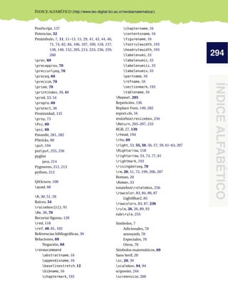 294
ÍNDICEALFABÉTICO
ÍNDICE ALFABÉTICO (http://www.tec-digital.itcr.ac.cr/revistamatematica/).
PostScript, 137
Potencias, 52
Preámbulo, 7, 11, 11–13, 15, 29, 41, 43, 44, 46,
71, 74, 82, 84, 106, 107, 109, 118, 137,
138, 140, 152, 205, 213, 233, 236, 259,
260
prec, 69
precapprox, 70
preccurlyeq, 70
preceq, 69
precsim, 70
prime, 70
printindex, 39, 41
prod, 53, 54
propto, 69
protect, 36
Proximidad, 135
proy, 73
Psi, 69
psi, 69
Pstoedit, 281, 282
PStricks, 99
put, 194
putput, 255, 256
pyglist
java, 214
Pygments, 212, 213
python, 212
QtOctave, 100
quad, 68
R, 30, 51, 59
Raíces, 54
raisebox{}{}, 91
Re, 30, 70
Recortar ﬁguras, 120
red, 118
ref, 40, 81, 102
Referencias bibliográﬁcas, 39
Relaciones, 69
Negación, 69
renewcommand
abstractname, 16
appendixname, 16
baselinestretch, 12
bibname, 16
chaptermark, 193
chaptername, 16
contentsname, 16
figurename, 16
footrulewidth, 193
headrulewidth, 193
labelenumi, 33
labelenumii, 33
labelenumiii, 33
labelenumiv, 33
partname, 16
refname, 16
sectionmark, 193
tablename, 16
Repeat, 205
Repetición, 136
Replace Font, 140, 282
report.cls, 16
resizeboxresizebox, 256
Return, 205–207, 233
RGB, 27, 139
rhead, 194
rho, 69
right, 53, 55, 56, 56, 57, 59, 61–63, 207
Rightarrow, 118
rightarrow, 53, 73, 77, 81
rightmark, 193
risingdotseq, 70
rm, 20, 51, 72, 199, 206, 207
Roman, 20
Roman, 33
rotateboxrotatebox, 256
rowcolor, 83, 84, 86, 87
LightBlue2, 83
rowcolors, 83, 87, 236
rule, 26, 26, 89, 93
rulerule, 255
Símbolos, 7
Adicionales, 70
amssymb, 70
Especiales, 70
Otros, 70
Símbolos matemáticos, 69
Sans Serif, 20
sc, 20, 39
scalebox, 94, 94
sciposter, 244
screensize, 260
 