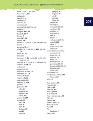 297
ÍNDICE ALFABÉTICO (http://www.tec-digital.itcr.ac.cr/revistamatematica/).
babel, 15, 15, 51, 193, 199
bookman, 47, 138
calligra, 46
cancel, 39, 51
cmbright, 47
concrete, 47
enumitem, 36
epstopdf, 107, 223, 234, 260
eulervm, 47
fancyhdr, 192, 193
fancyvrb, 48, 49
ﬁx-cm, 45
ﬂoat, 107, 108
ﬂoatﬂt, 108
fontenc, 2, 14, 39, 46, 51, 140, 193, 199, 222
fourier, 47
geometry, 13, 13
graphicx, 8, 11, 12, 13, 39, 100, 100, 102,
107
helvet, 47, 193
html, 259
inputenc, 11, 12, 13, 14, 15, 48, 51, 140,
193, 199, 222
latexsym, 8, 11, 12, 13, 39, 51, 140, 199, 222
makeidx, 39, 41, 259
makeidx, 41
marginnote, 29
mathpazo, 47, 137, 140
mathptmx, 47, 138
minted, 212, 232
multicol, 22, 22
multimedia, 236
newcent, 47, 138
palatino, 47
pdfscreen, 260
color, 261
panelleft, 261
paneltoc, 261
screen, 261
pslatex, 47, 137
pstricks, 29
black, 29
blue, 29
cyan, 29
darkgray, 29
gray, 29
green, 29
lightgray, 29
magenta, 29
red, 29
white, 29
yellow, 29
pxfonts, 47
rotating, 84
stmaryrd, 140, 222
subﬁgure, 108
tabularx, 93
textcomp, 44
tikz, 36
txfonts, 47
verbments, 213, 214
wrapﬁg, 108
xargs, 74
xcolor, 27, 82, 140
xltxtra, 48
usepackageusepackage
amsmath, 246
amssymb, 246
amsthm, 246
babel, 246
beamerposter, 246
geometry, 250, 251
inputenc, 246, 250, 253
latexsym, 246
xcolor, 255
usetheme, 222
usethemeusetheme, 246
Warsaw, 247
utf8, 252
varepsilon, 69
varphi, 69
varpi, 69
varrho, 69
varsigma, 69
vartheta, 69
vartriangleright, 70
VBA, 50
vdash, 69
vdots, 55, 62, 64
vec, 29, 58, 72
vee, 69
Ver
Resultado, 7
verb, 193
 