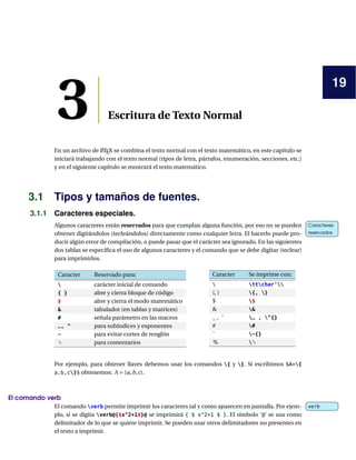 19
3 Escritura de Texto Normal
En un archivo de LATEX se combina el texto normal con el texto matemático, en este capítulo se
iniciará trabajando con el texto normal (tipos de letra, párrafos, enumeración, secciones, etc.)
y en el siguiente capítulo se mostrará el texto matemático.
3.1 Tipos y tamaños de fuentes.
3.1.1 Caracteres especiales.
Algunos caracteres están reservados para que cumplan alguna función, por eso no se pueden Caracteres
reservados
Caracteres
reservadosobtener digitándolos (tecleándolos) directamente como cualquier letra. El hacerlo puede pro-
ducir algún error de compilación, o puede pasar que el carácter sea ignorado. En las siguientes
dos tablas se especiﬁca el uso de algunos caracteres y el comando que se debe digitar (teclear)
para imprimirlos.
Caracter Reservado para:
 carácter inicial de comando
{ } abre y cierra bloque de código
$ abre y cierra el modo matemático
& tabulador (en tablas y matrices)
# señala parámetro en las macros
_, ^ para subíndices y exponentes
~ para evitar cortes de renglón
% para comentarios
Caracter Se imprime con:
 ttchar‘
{, } {, }
$ $
& &
_ , ˆ _ , ^{}
# #
˜ ~{}
% %
Por ejemplo, para obtener llaves debemos usar los comandos { y }. Si escribimos $A={
a,b,c}$ obtenemos: A = {a,b,c}.
El comando verb
El comando verb permite imprimir los caracteres tal y como aparecen en pantalla. Por ejem- verbverb
plo, si se digita verb@{$x^2+1$}@ se imprimirá { $ x^2+1 $ }. El símbolo ‘@’ se usa como
delimitador de lo que se quiere imprimir. Se pueden usar otros delimitadores no presentes en
el texto a imprimir.
 