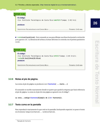 26
EscrituradeTextoNormal
3.2 Párrafos y efectos especiales. (http://www.tec-digital.itcr.ac.cr/revistamatematica/).
Ejemplo 3.12
El código:
{sc Instituto Tecnológico de Costa Rica dotfill Tiempo: 2:45 hrs}
produce:
INSTITUTO TECNOLÓGICO DE COSTA RICA . . . . . . . . . . . . . . . . . . . . . . . . . . . . . TIEMPO: 2:45 HRS
rule[xcm]{ycm}{zcm} . Este comando se usa para dibujar una línea horizontal o vertical de
ycm y grosor zcm. La distancia de la línea a la base del texto se controla con el primer parámetro
[xcm].
Ejemplo 3.13
El código:
{sc Instituto Tecnológico de Costa Rica hfill Tiempo: 2:45 hrs}
rule[0.5cm]{14cm}{0.01cm}
produce:
INSTITUTO TECNOLÓGICO DE COSTA RICA TIEMPO: 2:45 HRS
3.2.6 Notas al pie de página.
Las notas al pie de página se producen con footnote{ ...texto...}
El comando se escribe exactamente donde se quiere que quede la etiqueta que hará referencia
al pie de página. La nota en el pie de esta página se generó con el código1
.
La nota...códigofootnote{Ejemplo de {tt footnote}}.
3.2.7 Texto como en la pantalla
Para reproducir exactamente lo que está en la pantalla (incluyendo espacios) se pone el texto
en el entorno begin{verbatim}...end{verbatim}.
1Ejemplo de footnote
 
