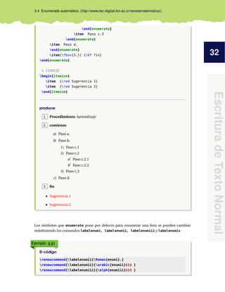 32
EscrituradeTextoNormal
3.4 Enumerado automático. (http://www.tec-digital.itcr.ac.cr/revistamatematica/).
end{enumerate}
item Paso c.3
end{enumerate}
item Paso d.
end{enumerate}
item[fbox{3.}] {bf fin}
end{enumerate}
% ITEMIZE
begin{itemize}
item {red Sugerencia 1}
item {red Sugerencia 2}
end{itemize}
produce:
1. Procedimiento Aprendizaje
2. comienzo
a) Paso a.
b) Paso b.
1) Paso c.1
2) Paso c.2
a Paso c.2.1
b Paso c.2.2
3) Paso c.3
c) Paso d.
3. ﬁn
Sugerencia 1
Sugerencia 2
Los símbolos que enumerate pone por defecto para enumerar una lista se pueden cambiar
redeﬁniendo los comandos labelenumi, labelenumii, labelenumiii y labelenumiv.
Ejemplo 3.21
El código:
renewcommand{labelenumi}{Roman{enumi}.}
renewcommand{labelenumii}{arabic{enumii}$)$ }
renewcommand{labelenumiii}{alph{enumiii}$)$ }
 