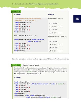 35
3.4 Enumerado automático. (http://www.tec-digital.itcr.ac.cr/revistamatematica/).
Ejemplo 3.23
El código: produce:
% usepackage[shortlabels]{enumitem}
% Etiqueta (a.) -> (a), (b),...
begin{enumerate}[(a.)]
item $11^2=121$
item $(1+1)^2=1+2+1$
item $12^2=144$
item $(1+2)^2=1+4+4$
end{enumerate}
Otra lista con A.1), A.2),...
begin{enumerate}[font=sffamilybfseries,
label=A.arabic*)]
item $11^2=121$
item $(1+1)^2=1+2+1$
item $12^2=144$
item $(1+2)^2=1+4+4$
end{enumerate}
Etiquetas (a), (b),...
(a.) 112
= 121
(b.) (1+1)2
= 1+2+1
(c.) 122
= 144
(d.) (1+2)2
= 1+4+4
Otra lista con A.1), A.2),...
A.1) 112
= 121
A.2) (1+1)2
= 1+2+1
A.3) 122
= 144
A.4) (1+2)2
= 1+4+4
La opción resume (para continuar una lista) se puede usar “globalmente” con la opción series
Ejemplo 3.24 (Opción “resume” global)
Continuación de una lista en un ambiente minipage: El tipo de etiquetas se declara en
las opciones como series = nombre_etiquetas, luego en la lista que sigue se invoca
en las opciones con resume*=nombre_etiquetas. En este ejemplo usamos series =
Aes porque vamos a etiquetar con A.1, A.2,...
El código:
begin{minipage}{7cm}
begin{enumerate}[font=sffamilybfseries,label=A.arabic*), series=Aes]
item $11^2=121$
item $(1+1)^2=1+2+1$
item $12^2=144$
item $(1+2)^2=1+4+4$
end{enumerate}
end{minipage} hfill begin{minipage}{7cm}
begin{enumerate}[label=I.arabic*),resume*=Aes]
 