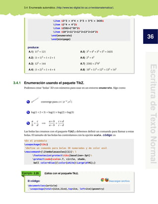 36
EscrituradeTextoNormal
3.4 Enumerado automático. (http://www.tec-digital.itcr.ac.cr/revistamatematica/).
item $3^3 + 4^4 + 3^3 + 5^5 = 3435$
item $2^4 = 4^2$
item $2592=2^59^2$
item $10^2+11^2+12^2=13^2+14^2$
end{enumerate}
end{minipage}
produce:
A.1) 112
= 121
A.2) (1+1)2
= 1+2+1
A.3) 122
= 144
A.4) (1+2)2
= 1+4+4
A.5) 33
+44
+33
+55
= 3435
A.6) 24
= 42
A.7) 2592 = 25
92
A.8) 102
+112
+122
= 132
+142
3.4.1 Enumeración usando el paquete TikZ.
Podemos crear ‘bolas’ 3D con números para usar en un entorno enumerate. Algo como
1 xxxxxxx...
converge para x ∈ [e−e
,e
1
e ]
2 log(1+2+3) = log(1)+log(2)+log(3)
3
a
b
=
c
d
=⇒
a +b
a −b
=
c +d
c −d
Las bolas las creamos con el paquete TikZ y debemos deﬁnir un comando para llamar a estas
bolas. El tamaño de las bolas las controlamos con la opción scale. código: es
%En el preámbulo
usepackage{tikz}
%Define un comando para bolas 3D numeradas y de color azul
newcommand*{itembolasazules}[1]{% l
footnotesizeprotecttikz[baseline=-3pt]%
protectnode[scale=.7, circle, shade,
ball color=blue]{color{white}Largebf#1};}
Ejemplo 3.25 (Listas con el paquete Tikz).
El código: Descargar archivo
documentclass{article}
usepackage[total={12cm,21cm},top=2cm, left=2cm]{geometry}
 