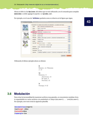 43
3.6 Modulación (http://www.tec-digital.itcr.ac.cr/revistamatematica/).
Ahora se debe ir a las Opciones del editor que se esté utilizando y en el comando para compilar
makeindex se debe agregar la opción -s myindex.ist .
Por ejemplo, en el caso de TeXMaker quedaría como se observa en la ﬁgura que sigue,
Utilizando el último ejemplo ahora se obtiene
3.6 Modulación
Para evitar la incomodidad de mantener archivos muy grandes, es conveniente modular el tex-
to separándolo en varios archivos sin preámbulo ni begin{document}... end{document}.
Por ejemplo, este texto tenía la siguiente plantilla
documentclass{report}
textheight =20cm
textwidth=18cm
topmargin=-2cm
 