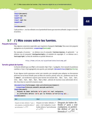 44
EscrituradeTextoNormal
3.7 (*) Más cosas sobre las fuentes. (http://www.tec-digital.itcr.ac.cr/revistamatematica/).
...
begin{document}
input cap1.tex
pagebreak
input cap2.tex
pagebreak
...
end{document}
Cada archivo *.tex fue editado con el preámbulo hasta que estuviera aﬁnado. Luego se recortó
el archivo.
3.7 (*) Más cosas sobre las fuentes.
Paquete textcomp
Hay algunos caracteres especiales que requieren el paquete textcomp. Para usar este paquete
agregamos en el preámbulo, usepackage{textcomp}
Por ejemplo, el acento: ` se obtiene con el comando textasciigrave, el apóstrofo: ' se
obtiene con el comando textquotesingle y el símbolo de copyright: © se obtiene con 
textcopyright. La lista de símbolos se puede obtener en
http://home.online.no/~pjacklam/latex/textcomp.pdf
Tamaño global de fuentes.
La fuente default que usa LATEX es de tamaño 10pt (72pt = 1 pulgada). Este tamaño lo podemos
cambiar a 11pt o 12pt agregando esta opción, por ejemplo documentclass[12pt]{article}.
Si por alguna razón queremos variar este tamaño, por ejemplo para adaptar un documento
para leer en un lector Kindle, para un libro de cuentos, poesía, tesis, etc., podemos usar la cla-
se memoir , así tendremos soporte para fuentes de tamaño 9pt, 10pt, 11pt, 12pt, 14pt,
17pt, 20pt, 25pt, 30pt, 36pt, 48pt y 60pt, además de muchas cosas adicionales de es-
tilo. Esta clase se usan de la manera usual,
documentclass[letterpaper,12pt,extrafontsizes]{memoir}
usepackage{latexsym,amsmath,amssymb,amsfonts}
begin{document}
Después de haber definido $e^x$ para $x$ real cualquiera,
es preferible definir $a^x$ por la fórmula $a^x=e^{xlog a}$...
end{document}
8pt 10pt 14pt
Después de haber deﬁnido ex para x
real cualquiera, es preferible deﬁnir ax
por la fórmula ax = ex loga
Después de haber deﬁnido ex
para x real cualquiera, es pre-
ferible deﬁnir ax
por la fórmula
ax
= ex loga
Después de haber de-
ﬁnido ex
para x real
cualquiera, es preferi-
ble deﬁnir ax
por la
fórmula ax
= ex loga
 