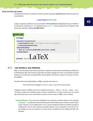 45
3.7 (*) Más cosas sobre las fuentes. (http://www.tec-digital.itcr.ac.cr/revistamatematica/).
Otros tamaños de fuente.
El tamaño de la fuente se puede controlar usando el paquete anyfontsize. Debemos poner en
el preámbulo.
usepackage{anyfontsize}
Luego, en general, podemos usar el comando fontsize{t}{s} holgadamente para establecer
el tamaño de la fuente en t pt. Debería usarse s=1.2 × t para manejar bien el espacio entre
líneas (por ejemplo fontsize{100}{120}).
Ejemplo 3.29
El código:
documentclass{article}
usepackage{fix-cm} % En algunos casos es necesario.
usepackage{anyfontsize}
begin{document}
Este es {fontsize{50}{60}selectfont LaTeX}
end{document}
produce: Este es LaTeX
3.7.1 Las fuentes y sus atributos
LATEX no usa las fuentes del sistema operativo, más bien usa las fuentes instaladas por default en
la distribución TEX. Otras fuentes especiales se pueden agregar de mane-ra automática usando
paquetes. Si una fuente está disponible, puede aplicar esta fuente a parte de un texto o de ma-
nera global.
Una lista de fuentes disponibles en LATEX se puede encontrar en
“The LaTeX Font Catalogue” en http://www.tug.dk/FontCatalogue/
Cualquier fuente en LATEX tiene cinco atributos:encoding, family, series, shape, size.
Ya hemos usado estos atributos para la fuente estándar. En un texto normal uno usa varios
tipos de fuentes por eso es conveniente conocer como se hace en LATEX estos cambios.
fontencoding{}: Es la manera de identiﬁcar los caracteres usando números. Por ejemplo,
el caracter ~ lo podemos obtener directamente del teclado (pues estamos usando el pa-
quete inputenc en la codiﬁcación latin1), pero lo podemos obtener también usando su
codiﬁcación latin1: Este carácter se puede obtener con el comando char126. El mis-
mo código nos da otro carácter en el caso de que cambiemos a la codiﬁcación OML, por
ejemplo.
 