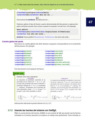 47
3.7 (*) Más cosas sobre las fuentes. (http://www.tec-digital.itcr.ac.cr/revistamatematica/).
{fontfamily{calligra}fontsize{30}{1}
selectfont{H}}normalfont abía una vez ...
Esta instrucción produce: Había una vez ...
Podemos aplicar el tipo de fuente a partes determinadas del documento y regresar des-
pués a la fuente normal. Esto se hace usando el comando normalfont. Por ejemplo,
Gauss publicó
{fontfamily{hv}selectfont{blue Disquisitiones Arithmeticae}}
normalfont tres años más tarde...
produce: Gauss publicó Disquisitiones Arithmeticae tres años más tarde...
Cambio global de fuente.
Para hacer un cambio global solo debe declarar el paquete correspondiente en el preámbulo
del documento. Por ejemplo
usepackage{pslatex} usepackage{concrete}
usepackage{bookman} usepackage{cmbright}
usepackage{helvet} usepackage{fourier}
usepackage{palatino} usepackage{mathptmx}
usepackage{newcent} usepackage{mathpazo}
usepackage{pxfonts} usepackage{concrete,eulervm}
usepackage{txfonts} usepackage{pslatex,concrete}
Este documento usa el paquete mathpazo.
Ejemplo 3.31
Fuentes concrete y mathptmx
concrete mathptmx
Información adicional se puede obtener en [3] y [17].
3.7.2 Usando las fuentes del sistema con XeLATEX.
LATEX no usa las fuentes del sistema. XeLATEX es una variante de TEX que puede usar las fuentes
instaladas en el sistema operativo (si requiere un trabajo más profesional). Viene incluido en
 