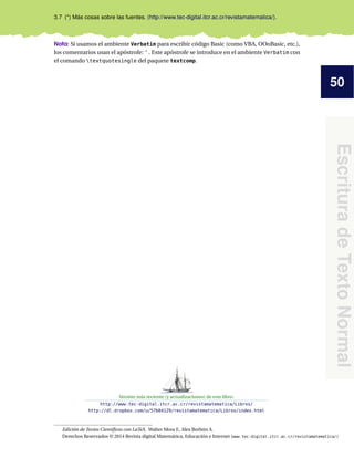 50
EscrituradeTextoNormal
3.7 (*) Más cosas sobre las fuentes. (http://www.tec-digital.itcr.ac.cr/revistamatematica/).
Nota: Si usamos el ambiente Verbatim para escribir código Basic (como VBA, OOoBasic, etc.),
los comentarios usan el apóstrofe: ' . Este apóstrofe se introduce en el ambiente Verbatim con
el comando textquotesingle del paquete textcomp.
Versión más reciente (y actualizaciones) de este libro:
http://www.tec-digital.itcr.ac.cr/revistamatematica/Libros/
http://dl.dropbox.com/u/57684129/revistamatematica/Libros/index.html
Edición de Textos Cientíﬁcos con LaTeX. Walter Mora F., Alex Borbón A.
Derechos Reservados © 2014 Revista digital Matemática, Educación e Internet (www.tec-digital.itcr.ac.cr/revistamatematica/)
 