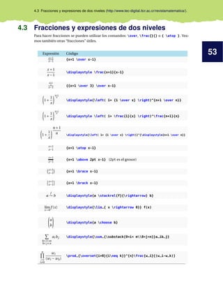 53
4.3 Fracciones y expresiones de dos niveles (http://www.tec-digital.itcr.ac.cr/revistamatematica/).
4.3 Fracciones y expresiones de dos niveles
Para hacer fracciones se pueden utilizar los comandos: over, frac{}{} o { atop }. Vea-
mos también otras “fracciones” útiles.
Expresión Código
x+1
x−1 {x+1 over x-1}
x +1
x −1
displaystyle frac{x+1}{x-1}
x+1
3
x−1 {{x+1 over 3} over x-1}
1+
1
x
n+1
n
displaystyle{left( 1+ {1 over x} right)^{n+1 over n}}
1+
1
x
n+1
n
displaystyle left( 1+ frac{1}{x} right)^frac{n+1}{n}
1+
1
x
n +1
n displaystyle{left( 1+ {1 over x} right)}^{displaystyle{n+1 over n}}
x+1
x−1 {x+1 atop x-1}
x+1
x−1
{x+1 above 2pt x-1} (2pt es el grosor)
x+1
x−1 {x+1 brace x-1}
x+1
x−1 {x+1 brack x-1}
a
f
→ b displaystyle{a stackrel{f}{rightarrow} b}
l´ım
x→0
f (x) displaystyle{lim_{ x rightarrow 0}} f(x)
a
b
displaystyle{a choose b}
0<i<m
0<j<n
ai bj displaystyle{sum_{substack{0<i< m0<j<n}}a_ib_j}
n
i=0
i=k
wi
(wi − wk)
prod_{overset{i=0}{ineq k}}^{n}frac{w_i}{(w_i-w_k)}
 
