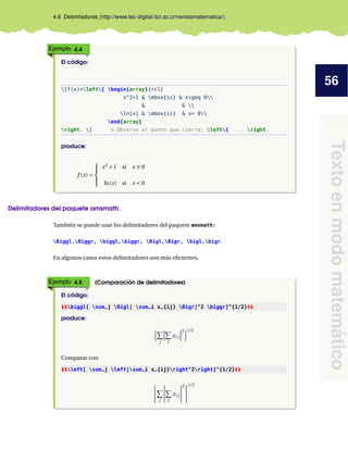 56
Textoenmodomatemático
4.6 Delimitadores (http://www.tec-digital.itcr.ac.cr/revistamatematica/).
Ejemplo 4.4
El código:
[f(x)=left{ begin{array}{rcl}
x^2+1 & mbox{si} & xgeq 0
& & 
ln|x| & mbox{si} & x< 0
end{array}
right. ] % Observe el punto que cierra: left{ ... right.
produce:
f (x) =



x2
+1 si x ≥ 0
ln|x| si x < 0
Delimitadores del paquete amsmath.
También se puede usar los delimitadores del paquete amsmath:
Biggl,Biggr, biggl,biggr, Bigl,Bigr, bigl,bigr.
En algunos casos estos delimitadores son más eﬁcientes.
Ejemplo 4.5 (Comparación de delimitadores)
El código:
$$biggl[ sum_j Bigl| sum_i x_{ij} Bigr|^2 biggr]^{1/2}$$
produce:
j i
xi j
2 1/2
Comparar con
$$left[ sum_j left|sum_i x_{ij}right^2right]^{1/2}$$
j i
xi j
2 1/2
 