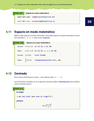 59
4.11 Espacio en modo matemático (http://www.tec-digital.itcr.ac.cr/revistamatematica/).
Ejemplo 4.9 (Negrita en modo matemático)
cos(x +2π) = cosxcos(x +2π) = cosxcos(x +2π) = cosx $pmb{cos(x+2pi)=cos x}$
cos(x +2π2π2π) = cosx $cos(x+pmb{2pi})=cos x$
4.11 Espacio en modo matemático
LATEX no deja espacios en modo matemático. Para dejar espacio en modo matemático se usan
los comandos , ; ! : tanto como hspace{}
Ejemplo 4.10 (Espacio en modo matemático)
Normal: n ∈ N,x ∈ R $n in N, x in R$
Mejor: n ∈ N, x ∈ R $n in N, ; ; x in R$
Normal: f (x)dx $int f(x)dx$
Mejor: f (x)dx $displaystyle{int} f(x), dx$
4.12 Centrado
Para centrar una fórmula se usa $$...$$ o todavía mejor: [ ... ].
En las fórmulas centradas no es en general necesario utilizar displaystyle para producir
texto en tamaño natural.
Ejemplo 4.11
El código:
[ ab leq left( {a+b over 2} right)^2 ]
produce:
ab ≤
a +b
2
2
 