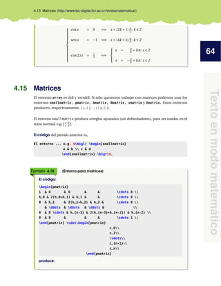 64
Textoenmodomatemático
4.15 Matrices (http://www.tec-digital.itcr.ac.cr/revistamatematica/).



cosx = 0 =⇒ x = (2k +1) π
2 ; k ∈ Z
senx = −1 =⇒ x = (4k +3) π
2 ; k ∈ Z
cos(2x) = 1
2 =⇒



x = π
6 +kπ; z ∈ Z
x = −π
6 +kπ; z ∈ Z
4.15 Matrices
El entorno array es útil y versátil. Si solo queremos trabajar con matrices podemos usar los
entornos smallmatrix, pmatrix, bmatrix, Bmatrix, vmatrix y Vmatrix. Estos entornos
producen, respectivamente, ( ), [ ], , | | y || ||.
El entorno smallmatrix produce arreglos ajustados (sin delimitadores), para ser usadas en el
texto normal, e.g. a b
c d .
El código del párrafo anterior es,
El entorno ... e.g. $bigl( begin{smallmatrix}
a & b  c & d
end{smallmatrix} bigr)$.
Ejemplo 4.18 (Entorno para matrices)
El código:
begin{pmatrix}
1 & 0 & 0 & & cdots 0 
h_0 & 2(h_0+h_1) & h_1 & & cdots 0 
0 & h_1 & 2(h_1+h_2) & h_2 & cdots 0 
& ddots & ddots & ddots & 
0 & 0 cdots & h_{n-3} & 2(h_{n-3}+h_{n-2}) & h_{n-2} 
0 & 0 & & & cdots 1 
end{pmatrix} cdotbegin{pmatrix}
c_0
c_1
vdots
c_{n-1}
c_n
end{pmatrix}
produce:
 