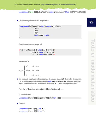 72
Textoenmodomatemático
4.18 Cómo hacer nuevos Comandos. (http://www.tec-digital.itcr.ac.cr/revistamatematica/).
newcommand{proy}[2] {displastyle{mbox{proy}_{_vv{blue #2}}^{^{vv{#1}}}}}
Un comando para hacer una arreglo 3×3:
newcommand{mllave}[3]{left{begin{array}{lcl}
#1 
#2
#3
end{array}right.
}
Este comando se podría usar así:
$f(x) = mllave{x^2 & mbox{si} & x>0 }%
{2x+1 & mbox{si} & x<0}%
{0 & mbox{si} & x=0 }$
para produccir
f (x) =



x2
si x > 0
2x +1 si x < 0
0 si x = 0
Un comando para hacer referencias (usa el paquete hyperref) dentro del documento.
Por ejemplo, hay un apéndice con label label{InstalarUbuntu}, podemos hacer refe-
rencia a este apéndice así: Para instalar este distro ?? ..., . Esta liga se produce con:
Para wref{Instalar este distro}{InstalarUbuntu} ...
El comando sería,
newcommand{wref}[2]{hyperref[#2]{#1 ref*{#2}}}
Colores:
newcommand{colr}[1]{red #1}
newcommand{colb}[1]{blue #1}
 