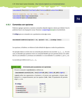 74
Textoenmodomatemático
4.18 Cómo hacer nuevos Comandos. (http://www.tec-digital.itcr.ac.cr/revistamatematica/).
newcommand{fhv}[1]{{fontfamily{hv}fontsize{9}{1}selectfont{#1}}}
%Entorno enumerate, uso be item... item... en
newcommand{be}{begin{enumerate}}
newcommand{ee}{end{enumerate}}
4.18.1 Comandos con opciones
Podemos agregar opciones a nuestros comandos dejando algunos valores por default. Esto lo
podemos hacer con el paquete xargs: Ponemos usepackage{xargs} en el preámbulo.
El código para un comando con n parámetros sería algo como,
newcommandxnombre[n][opcion1 = o1, opcion2 = o2,...]{código latex}
Las opciones, si hubiera, se reﬁeren al valor default de algunos o todos los parámetros.
Un ejemplo clásico es el de crear un comando para abreviar una sucesión: x0,x1,...xn. En este
caso, es deseable que podamos tener un comando ﬂexible que nos permita iniciar con subín-
dice 0 o con subíndice 1 y terminar con subíndice n o con subíndice k y cambiar xi por ui , etc.
La sucesión por defecto será x0,x1,...xn.
Ejemplo 4.27 (Comando para sucesiones con opciones).
El nuevo comando coord{}{}{} se deﬁnie así,
newcommandxcoord[3][1=0, 3=n]{left(#2_{#1},ldots,#2_{#3}right)}
coord recibe tres argumentos, el primero y el tercero son opcionales y tienen valor
default 0 y n respectivamente, por eso aparece [1=0, 3=n]. El parámetro #2 permite
elegir x, u, etc.
El código:
$coord{x}$
$coord[0]{y}$
$coord{z}[m]$
$coord[0]{t}[m]$
produce:
(x1,...,xn)
(y0,..., yn)
(z1,...,zm)
(t0,...,tm)
 