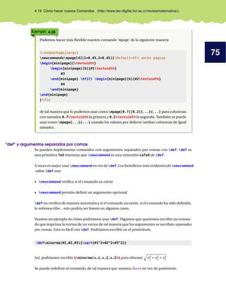 75
4.18 Cómo hacer nuevos Comandos. (http://www.tec-digital.itcr.ac.cr/revistamatematica/).
Ejemplo 4.28
Podemos hacer más ﬂexible nuestro comando ‘mpage’ de la siguiente manera
%usepackage{xargs}
newcommandxmpage[4][1=0.45,2=0.45]{%Default=45% ancho página
begin{minipage}{textwidth}
begin{minipage}[b]{#1textwidth}
#3
end{minipage} hfill begin{minipage}[b]{#2textwidth}
#4
end{minipage}
end{minipage}
}%fin
de tal manera que lo podemos usar como mpage[0.7][0.2]{...}{...} para columnas
con tamaños 0.7textwidth la primera y 0.2textwidth la segunda. También se puede
usar como mpage{...}{...} usando los valores por defecto (ambas columnas de igual
tamaño).
“def” y argumentos separados por comas
Se pueden implementar comandos con argumentos separados por comas con def. def es
una primitiva TeX mientras que newcommand es una extensión LaTeX de def.
A veces es mejor usar newcommand en vez de def. Los beneﬁcios más evidentes de newcommand
sobre def son:
• newcommand veriﬁca si el comando ya existe
• newcommand permite deﬁnir un argumento opcional
def no veriﬁca de manera automática si el comando ya existe, si el comando ha sido deﬁnido,
lo sobreescribe... esto podría ser bueno en algunos casos.
Veamos un ejemplo de cómo podríamos usar def. Digamos que queremos escribir un coman-
do que imprima la norma de un vector de tal manera que los argumentos se escriban separados
por comas. Esto es fácil con def. Podríamos escribir en el preámbulo,
defminorma(#1,#2,#3){sqrt{#1^2+#2^2+#3^2}}
Así, podríamos escribir $minorma(v_1,v_2,v_3)$ para obtener v2
1 + v2
2 + v2
3
Se puede redeﬁnir el comando, de tal manera que usemos llaves en vez de paréntesis:
 