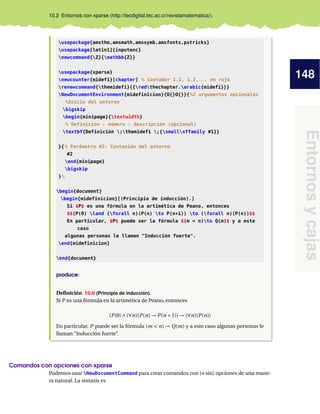 148
Entornosycajas
10.2 Entornos con xparse (http://tecdigital.tec.ac.cr/revistamatematica/).
usepackage{amsthm,amsmath,amssymb,amsfonts,pstricks}
usepackage[latin1]{inputenc}
newcommand{Z}{mathbb{Z}}
usepackage{xparse}
newcounter{midefi}[chapter] % Contador 1.1, 1.2,... en rojo
renewcommand{themidefi}{{redthechapter.arabic{midefi}}}
NewDocumentEnvironment{midefinicion}{O{}O{}}{%2 argumentos opcionales
%Inicio del entorno
bigskip
begin{minipage}{textwidth}
% Definición - número - descripción (opcional)
textbf{Definición ;themidefi ;{smallsffamily #1}}
}{% Parámetro #2: Contenido del entorno
#2
end{minipage}
bigskip
}%
begin{document}
begin{midefinicion}[(Principio de inducción).]
Si $P$ es una fórmula en la artimética de Peano, entonces
$$(P(0) land (forall n)(P(n) to P(n+1)) to (forall n)(P(n))$$
En particular, $P$ puede ser la fórmula $(m < n)to Q(m)$ y a este
caso
algunas personas le llaman "Inducción fuerte".
end{midefinicion}
end{document}
produce:
Deﬁnición 10.0 (Principio de inducción).
Si P es una fórmula en la artimética de Peano, entonces
(P(0)∧(∀n)(P(n) → P(n +1)) → (∀n)(P(n))
En particular, P puede ser la fórmula (m < n) → Q(m) y a este caso algunas personas le
llaman “Inducción fuerte”.
Comandos con opciones con xparse
Podemos usar NewDocumentCommand para crear comandos con (o sin) opciones de una mane-
ra natural. La sintaxis es
 
