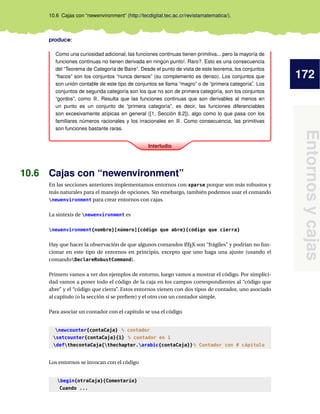 172
Entornosycajas
10.6 Cajas con “newenvironment” (http://tecdigital.tec.ac.cr/revistamatematica/).
produce:
Interludio
Como una curiosidad adicional, las funciones continuas tienen primitiva... pero la mayoría de
funciones continuas no tienen derivada en ningún punto!. Raro?. Esto es una consecuencia
del “Teorema de Categoría de Baire”. Desde el punto de vista de este teorema, los conjuntos
“ﬂacos” son los conjuntos “nunca densos” (su complemento es denso). Los conjuntos que
son unión contable de este tipo de conjuntos se llama “magro” o de “primera categoría”. Los
conjuntos de segunda categoría son los que no son de primera categoría, son los conjuntos
“gordos”, como R. Resulta que las funciones continuas que son derivables al menos en
un punto es un conjunto de “primera categoría”, es decir, las funciones diferenciables
son excesivamente atípicas en general ([1, Sección 8.2]), algo como lo que pasa con los
familiares números racionales y los irracionales en R. Como consecuencia, las primitivas
son funciones bastante raras.
10.6 Cajas con “newenvironment”
En las secciones anteriores implementamos entornos con xparse porque son más robustos y
más naturales para el manejo de opciones. Sin emebargo, también podemos usar el comando
newenvironment para crear entornos con cajas.
La sintexis de newenvironment es
newenvironment{nombre}[número]{código que abre}{código que cierra}
Hay que hacer la observación de que algunos comandos LATEX son “frágiles” y podrían no fun-
cionar en este tipo de entornos en principio, excepto que uno haga una ajuste (usando el
comandoDeclareRobustCommand).
Primero vamos a ver dos ejemplos de entorno, luego vamos a mostrar el código. Por simplici-
dad vamos a poner todo el código de la caja en los campos correspondientes al “código que
abre” y el “código que cierra”. Estos entornos vienen con dos tipos de contador, uno asociado
al capítulo (o la sección si se preﬁere) y el otro con un contador simple.
Para asociar un contador con el capítulo se usa el código
newcounter{contaCaja} % contador
setcounter{contaCaja}{1} % contador en 1
defthecontaCaja{thechapter.arabic{contaCaja}}% Contador con # cápitulo
Los entornos se invocan con el código
begin{otraCaja}{Comentario}
Cuando ...
 