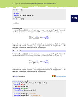 173
10.6 Cajas con “newenvironment” (http://tecdigital.tec.ac.cr/revistamatematica/).
end{otraCaja}
bigskip
begin{otraCajaB}{Comentario}
Cuando ...
end{otraCajaB}
y se obtiene
Comentario 10.1
Comentario Cuando Q(x) tiene n raíces simples α1, α2, ··· , αn y grado P <grado Q, se puede
usar los residuos en la expansión de Laurent de la función racional P/Q en los polos αi :
P(x)
Q(x)
=
n
k=1
ck
x −αk
, con ck =
P(αk)
Q (αk)
Este método se conoce como “método de los residuos” (por su origen el cálculo de residuos
en funciones de variable compleja) y se puede generalizar a raíces de multiplicidad m > 1. Si
mcd(Q,Q ) = 1 entonces todas las raíces de Q son simples.
Comentario 1
Comentario Cuando Q(x) tiene n raíces simples α1, α2, ··· , αn y grado P <grado Q, se puede
usar los residuos en la expansión de Laurent de la función racional P/Q en los polos αi :
P(x)
Q(x)
=
n
k=1
ck
x −αk
, con ck =
P(αk)
Q (αk)
Este método se conoce como “método de los residuos” (por su origen el cálculo de residuos
en funciones de variable compleja) y se puede generalizar a raíces de multiplicidad m > 1. Si
mcd(Q,Q ) = 1 entonces todas las raíces de Q son simples.
El código completo es Descargar archivo
documentclass{article}
usepackage[text={15cm,25cm},centering]{geometry}
usepackage{tikz}
usetikzlibrary{calc}
usepackage{tcolorbox}
tcbuselibrary{breakable,skins}
%%--
newcounter{contaCaja} % contador
setcounter{contaCaja}{1} % contador en 1
 