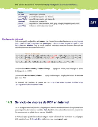 257
14.3 Servicio de visores de PDF en Internet (http://tecdigital.tec.ac.cr/revistamatematica/).
Opción
screen versión para pantalla
panelright panel de navegación a la derecha
panelleft panel de navegación a la izquierda
nopanel sin panel de navegación
color esquema de color: bluelace, blue, gray, orange, palegreen y chocolate
paneltoc índice de contenidos en el panel
Conﬁguración adicional
Podemos modiﬁcar el archivo pdfscreen.sty. Este archivo está en la subcarpeta /usr/share/
texmf-texlive/tex/latex/base en Ubuntu y en C:/Archivosdeprograma/miktex2.x/tex/
latex/base en Windows. Aquí se puede redeﬁnir los colores y agregar botones al menú, por
ejemplo podemos agregar en la línea 624,
%botón de búsqueda
Acrobatmenu{AcroSrch:Query}{addButton{buttonwidth }{@Panelgobackname}}pfill
Acrobatmenu{FullScreen}{addButton{buttonwidth }{@Panelfullscreenname}}pfill
%botón
Acrobatmenu{SaveAs}{addButton{buttonwidth }{@Panelclosename}}pfill
La instrución Acrobatmenu{AcroSrch:Query}... agrega un botón para desplegar el menú
de búsqueda en el PDF.
La instrución Acrobatmenu{SaveAs}... agrega un botón para desplegar el menú de Guardar
como en el PDF.
Un manual del paquete se puede ver en http://www.ctan.org/tex-archive/help/
Catalogue/entries/pdfscreen.html
14.3 Servicio de visores de PDF en Internet
Los PDF se pueden subir (upload) y desplegar de manera eﬁciente en sitios Web que incrustan
y despliegan los documentos usanddo Flash. También estos sitios ofrecen visores para ver los
documentos con su aplicación en nuestro sitio Web.
El PDF que sigue (puede hacer clic en la ﬁgura para ir a Internet) fue incrustado en una página
Web usando el visor de Google Drive (debe tener una cuenta gmail.com)
 