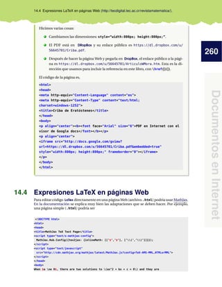 260
DocumentosenInternet
14.4 Expresiones LaTeX en páginas Web (http://tecdigital.tec.ac.cr/revistamatematica/).
Hicimos varias cosas:
. Cambiamos las dimensiones: style=“width:800px; height:800px;”.
. El PDF está en DRopBox y su enlace público es https://dl.dropbox.com/u/
56645701/Criba.pdf.
. Después de hacer la página Web y pegarla en DropBox, el enlace público a la pági-
na es https://dl.dropbox.com/u/56645701/ArticuloWMora.htm. Esta es la di-
rección que usamos para incluir la referencia en este libro, con href{}{}.
El código de la página es,
<html>
<head>
<meta http-equiv="Content-Language" content="es">
<meta http-equiv="Content-Type" content="text/html;
charset=windows-1252">
<title>Criba de Eratóstenes</title>
</head>
<body>
<p align="center"><b><font face="Arial" size="6">PDF en Internet con el
visor de Google docs</font></b></p>
<p align="center">
<iframe src="http://docs.google.com/gview?
url=https://dl.dropbox.com/u/56645701/Criba.pdf&embedded=true"
style="width:800px; height:800px;" frameborder="0"></iframe>
</p>
</body>
</html>
14.4 Expresiones LaTeX en páginas Web
Para editar código LaTex directamente en una página Web (archivo .html) podría usar MathJax.
En la documentación se explica muy bien las adaptaciones que se deben hacer. Por ejemplo,
una página simple (.html) podría ser
<!DOCTYPE html>
<html>
<head>
<title>MathJax TeX Test Page</title>
<script type="text/x-mathjax-config">
MathJax.Hub.Config({tex2jax: {inlineMath: [[’$’,’$’], [’(’,’)’]]}});
</script>
<script type="text/javascript"
src="http://cdn.mathjax.org/mathjax/latest/MathJax.js?config=TeX-AMS-MML_HTMLorMML">
</script>
</head>
<body>
When $a ne 0$, there are two solutions to (ax^2 + bx + c = 0) and they are
 