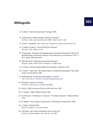 263Bibliografía
[1] S. Abbot. “Understanding Analysis”. Springer. 2000.
[2] Andrew Mertz y William Slough. “Beamer by Example”.
En http://www.tug.org/pracjourn/2005-4/mertz/mertz.pdf
[3] J. Bezos. “Tipografía”. http://www.tex-tipografia.com/archive/tipos.pdf
[4] N. Drakos, R. Moore. “The LaTeX2HTML Translator”.
En http://cbl.leeds.ac.uk/
[5] F. Hernández. “Elementos de Infografía para la Enseñanza Matemática”. Revista di-
gital Matemática, Educación e Internet (www.cidse.itcr.ac.cr/revistamate/). Vol. 11,
No 1. Agosto-Diciembre 2010.
[6] Gilles Bertrand. “Preparing a presentation (Beamer)”.
En http://www.rennes.enst-bretagne.fr/~gbertran/
[7] G. Grätzer. The New Standard LATEX. Personal TEXInc. California. 1998.
[8] I. Strizver. “Type rules! : the designer’s guide to professional typography”. John Wiley
& Sons, Second edition. 2006.
[9] Keith Reckdahl. “Using Imported Graphics in LATEX2”.
ftp://ftp.tex.ac.uk/tex-archive/info/epslatex.pdf
[10] KiJoo Kim. “Beamer v3.0 Guide”.
En http://faq.ktug.or.kr/wiki/uploads/
[11] Hahn, J. LATEX for everyone. Prentice Hall, New Jersey, 1993.
[12] L. Lamport. “LATEX”. Addison-Wesley. 1996.
[13] M. Goossens; F, Mittelbach; A. Samarin. “The LATEX Companion”. Addison-Wesley.
1993.
[14] R. Willians. “Non-Designer’s Design Books”. Third Edition. Peachpit Press. 2008.
[15] L. Seidel. “LaTeXtoHTML”.
En http://apolo.us.es/CervanTeX/
[16] Till Tantau. User Guide to the Beamer Class, Version 3.07
En http://latex-Beamer.sourceforge.net, 2007.
 