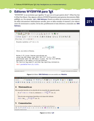 271
D Editores WYSIWYM para TEX (http://tecdigital.tec.ac.cr/revistamatematica/).
D Editores WYSIWYM para TEX
“WYSIWYM” es un acrónimo que signiﬁca “lo que ves es lo que quieres decir” (What You See
Is What You Mean). Hay algunos editores WYSIWYM gratuitos para generar documentos LATEX,
pdfLATEX, etc. Por ejemplo, LyX y GNU TeXmacs. Poseen un editor de ecuaciones y una manera
de editar documentos relativamente sencilla, pero se debe estudiar el manual (y los videos)
antes de aventurarse a usarlos. De los dos, posiblemente el más eﬁciente y avanzado sea GNU
TeXmacs.
Figura 1.3. Editor GNU TeXmacs con una sesión con Maxima.
Figura 1.4. Editor LyX
 