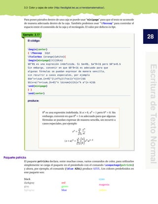 28
EscrituradeTextoNormal
3.3 Color y cajas de color (http://tecdigital.tec.ac.cr/revistamatematica/).
Para poner párrafos dentro de una caja se puede usar “minipage” para que el texto se acomode
de manera adecuada dentro de la caja. También podemos usar “fboxsep” para controlar el
espacio entre el contenido de la caja y el rectángulo. El valor por defecto es 0pt.
Ejemplo 3.17
El código:
begin{center}
{ fboxsep 12pt
fcolorbox {orange}{white}{
begin{minipage}[t]{10cm}
$0^0$ es una expresión indefinida. Si $a>0$, $a^0=1$ pero $0^a=0.$
Sin embargo, convenir en que $0^0=1$ es adecuado para que
algunas fórmulas se puedan expresar de manera sencilla,
sin recurrir a casos especiales, por ejemplo
$$e^x=sum_{n=0}^{infty}frac{x^n}{n!}$$
$$(x+a)^n=sum_{k=0}^n binom{n}{k}x^k a^{n-k}$$
end{minipage}
} }
end{center}
produce:
00
es una expresión indeﬁnida. Si a > 0, a0
= 1 pero 0a
= 0. Sin
embargo, convenir en que 00
= 1 es adecuado para que algunas
fórmulas se puedan expresar de manera sencilla, sin recurrir a
casos especiales, por ejemplo
ex
=
∞
n=0
xn
n!
(x + a)n
=
n
k=0
n
k
xk
an−k
Paquete pstricks
El paquete pstricks declara, entre muchas cosas, varios comandos de color, para utilizarlos
simplemente se carga el paquete en el preámbulo con el comando usepackage{pstricks}
y ahora, por ejemplo, el comando {blue AZUL} produce AZUL. Los colores predeﬁnidos en
este paquete son:
black
darkgray
gray
lightgray
white
red
green
blue
cyan
magenta
yellow
 