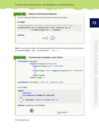 72
Textoenmodomatemático
4.18 Cómo hacer nuevos Comandos. (http://tecdigital.tec.ac.cr/revistamatematica/).
Ejemplo 4.25 (Usando comandos personalizados).
Con los comandos deﬁnidos más arriba podemos abreviar el código.
El código:
%usepackage{esvect,pstricks} %pstricks para color blue, red, ...
$proy{v}{blue w};=;dfrac{vv{v} cdot colb{vv{ w}} }{
||colb{vv{w}}||^2 } ,colb{w}$
produce:
proy
#„v
#„w
=
#„v · #„w
||#„w||2
w
Nota. Si se usa color, se debe usar llaves para delimitar el entorno donde este color tiene efecto,
por ejemplo {blue ..txt...} sólo afectaría ’...txt...’.
Ejemplo 4.26 (Comando para “minipage” y para “límite”).
newcommand{mpage}[2] {
begin{minipage}[b]{textwidth}
begin{minipage}[b]{0.5 textwidth}
#1
end{minipage} hfill begin{minipage}[b]{0.5 textwidth}
#2
end{minipage}
end{minipage} }
newcommand{limite}[2] { lim_{ #1 rightarrow #2}}
Así, el código:
mpage{
centering
includegraphics{images/ML_fig13.pdf}
}{
[ limite{n}{ infty }{ arctan (n) } ]
}
produce: (compilando con PDFLATEX):
l´ım
n→∞
arctan(n)
Otros ejemplos son
 