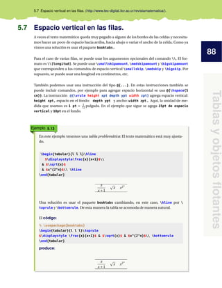 88
Tablas
y
objetos
flotantes
5.7 Espacio vertical en las filas. (http://www.tec-digital.itcr.ac.cr/revistamatematica/).
5.7 Espacio vertical en las filas.
A veces el texto matemático queda muy pegado a alguno de los bordes de las celdas y necesita-
mos hacer un poco de espacio hacia arriba, hacia abajo o variar el ancho de la celda. Como ya
vimos una solución es usar el paquete booktabs.
Para el caso de varias filas, se puede usar los argumentos opcionales del comando . El for-
mato es [longitud]. Se puede usar smallskipamount, medskipamount y bigskipamount
que corresponden a los comandos de espacio vertical smallskip, medskip y bigskip. Por
supuesto, se puede usar una longitud en centímetros, etc.
También podemos usar una instrucción del tipo @{...}. En estas instrucciones también se
puede incluir comandos, por ejemplo para agregar espacio horizontal se usa @{hspace{5
cm}}. La instrucción @{vrule height xpt depth ypt width zpt} agrega espacio vertical:
height xpt, espacio en el fondo: depth ypt y ancho: width zpt.. Aquí, la unidad de me-
dida que usamos es 1 pt = 1
72 pulgada. En el ejemplo que sigue se agega 15pt de espacio
vertical y 10pt en el fondo.
Ejemplo 5.13
En este ejemplo tenemos una tabla problemática: El texto matemático está muy ajusta-
do.
begin{tabular}{l l l}hline
$displaystylefrac{x}{x+1}$
& $sqrt{x}$
& $x^{2^n}$ hline
end{tabular}
x
x +1
p
x x2n
Una solución es usar el paquete booktabs cambiando, en este caso, hline por 
toprule y bottomrule. De esta manera la tabla se acomoda de manera natural.
El código:
% usepackage{booktabs}
begin{tabular}{l l l}toprule
$displaystyle frac{x}{x+1}$ & $sqrt{x}$ & $x^{2^n}$ bottomrule
end{tabular}
produce:
x
x +1
p
x x2n
 
