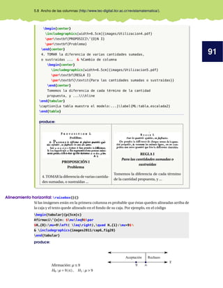 91
5.8 Ancho de las columnas (http://www.tec-digital.itcr.ac.cr/revistamatematica/).
begin{center}
includegraphics[width=6.5cm]{images/Utilizacion4.pdf}
partextbf{PROPOSICI’{O}N I}
partextbf{Problema}
end{center}
4. TOMAR la diferencia de varias cantidades sumadas,
o sustraídas ... & %Cambio de columna
begin{center}
includegraphics[width=6.5cm]{images/Utilizacion5.pdf}
partextbf{REGLA I}
partextbf{textit{Para las cantidades sumadas o sustraídas}}
end{center}
Tomemos la diferencia de cada término de la cantidad
propuesta, y ...hline
end{tabular}
caption{La tabla muestra el modelo:...}label{ML:tabla_escalada2}
end{table}
produce:
PROPOSICIÓN I
Problema
4. TOMAR la diferencia de varias cantida-
des sumadas, o sustraídas ...
REGLA I
Para las cantidades sumadas o
sustraídas
Tomemos la diferencia de cada término
de la cantidad propuesta, y ...
Alineamiento horizontal: raisebox{}{}
Si las imágenes están en la primera columna es probable que éstas queden alineadas arriba de
la caja y el texto quede alineado en el fondo de su caja. Por ejemplo, en el código
begin{tabular}{p{5cm}c}
Afirmaci’{o}n: $muleq9$par
$H_{0}:mu=9left( leqright),quad H_{1}:mu>9$%
& includegraphics{images2011/cap6_fig20}
end{tabular}
produce:
Afirmación: µ ≤ 9
H0 : µ = 9(≤), H1 : µ > 9
Aceptación Rechazo
 