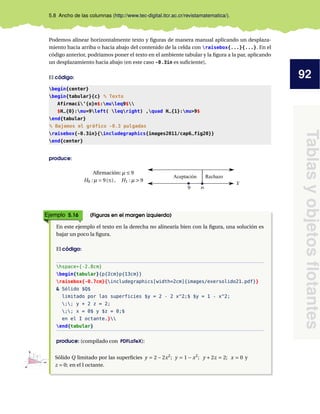 92
Tablas
y
objetos
flotantes
5.8 Ancho de las columnas (http://www.tec-digital.itcr.ac.cr/revistamatematica/).
Podemos alinear horizontalmente texto y figuras de manera manual aplicando un desplaza-
miento hacia arriba o hacia abajo del contenido de la celda con raisebox{...}{...}. En el
código anterior, podríamos poner el texto en el ambiente tabular y la figura a la par, aplicando
un desplazamiento hacia abajo (en este caso -0.3in es suficiente),
El código:
begin{center}
begin{tabular}{c} % Texto
Afirmaci’{o}n$:muleq9$
$H_{0}:mu=9left( leqright) ,quad H_{1}:mu>9$
end{tabular}
% Bajamos el gráfico -0.3 pulgadas
raisebox{-0.3in}{includegraphics{images2011/cap6_fig20}}
end{center}
produce:
Afirmación: µ ≤ 9
H0 : µ = 9(≤), H1 : µ > 9
Aceptación Rechazo
Ejemplo 5.16 (Figuras en el margen izquierdo)
En este ejemplo el texto en la derecha no alinearía bien con la figura, una solución es
bajar un poco la figura.
El código:
hspace*{-2.8cm}
begin{tabular}{p{2cm}p{13cm}}
raisebox{-0.7cm}{includegraphics[width=2cm]{images/exersolido21.pdf}}
& Sólido $Q$
limitado por las superficies $y = 2 - 2 x^2;$ $y = 1 - x^2;
;; y + 2 z = 2;
;; x = 0$ y $z = 0;$
en el I octante.}
end{tabular}
produce: (compilado con PDFLaTeX):
X
Y
Z
1
1 2
1
Sólido Q limitado por las superficies y = 2 − 2x2
; y = 1 − x2
; y + 2z = 2; x = 0 y
z = 0; en el I octante.
 