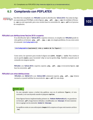 103
6.3 Compilando con PDFLATEX (http://www.tec-digital.itcr.ac.cr/revistamatematica/).
6.3 Compilando con PDFLATEX
Este libro fue compilado con PDFLaTeX usando la distribución TeXLive 2012. Usa todas las figu-
ras soportadas por PDFL
ATEX, es decir figuras .png, .pdf, .jpg. y .eps. En realidad, el forma-
to .eps no está soportado, pero esta versión hace la conversión de .eps a .pdf en el proceso
de compilación.
PDFLaTeX con distribuciones TexLive 2010 o superior.
Si su distribución TEX es TeXLive 2010 o superior entonces, si compila con PDFLaTeX puede in-
cluir gráficos en formato .png, .pdf, .jpg. y .eps. sin ningún problema. Se usa como antes
el comando includegraphics{}
includegraphics[opciones]{ ruta y nombre de la figura }
Como antes, las opciones para escalar la figura son width, height y scale. Para rotarla se
usa la opción angle y para ’recortarla’ (clip) se usa la opción clip. También se puede usar el
comando sin ninguna opción.
PDFLaTeX, con TeXLive 2010 o superior, soporta .png, .pdf, .jpg y si encuentra figuras .eps
hace la conversión .pdf
PDFLaTeX con otras distribuciones
PDFLaTeX, con MikTeX 2.9 o con TeXLive 2009, solamente soporta .png, .pdf, .jpg. Si fuera
necesario, se puede habilitar la conversión de .eps a .pdf. Ver más abajo.
Ejemplo 6.4
En este ejemplo vamos a incluir dos gráficos, uno en el ambiente figure y el otro
centrado y con una leyenda usando el paquete caption.
Estas figuras fueron implementadas primero en Wolfram Mathematica 8 y se guardaron
en formato .pdf y luego fueron editadas y modificadas con Inkscape. El texto matemá-
tico se agregó con la extensión textext de Inkscape.
Los gráficos están en una subcarpeta images de la carpeta en la que está nuestro archivo
.tex.
 