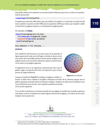 110
Insertar
gráficos
y
figuras
6.6 Los ambientes wrapfigure y floatflt (http://www.tec-digital.itcr.ac.cr/revistamatematica/).
Para poder utilizar este ambiente se necesita incluir la librería, para esto, se coloca en el preám-
bulo la instrucción
usepackage[rflt]{floatflt}
El argumento opcional rflt indica que, por defecto, los gráficos se colocarán a la derecha del
texto, también se puede escribir lflt para la izquierda o vflt que indica que el gráfico saldrá
a la derecha en páginas impares y a la izquierda en páginas pares.
Por ejemplo, el código:
begin{floatingfigure}[r]{4.5cm}
includegraphics{images/ML_fig12}
captionof{figure}{Un poliedro}
end{floatingfigure}
Este ambiente s’olo funciona ...
produce:
Este ambiente sólo funciona si se pone antes de un párrafo, la
Figura 6.6. Un poliedro
figura aparecerá lo más cerca del lugar en donde se haya escrito,
esto quiere decir que L
ATEX primero intenta poner la figura en la
página actual, si no encuentra suficiente espacio vertical enton-
ces la coloca en la página siguiente.
El argumento [r] es un argumento opcional que hace que el
gráfico salga a la derecha del texto (no importa lo que se haya
puesto al cargar la librería).
Aunque el ambiente floatflt sí trabaja en páginas a doble co-
lumna se debe tener cuidado si el gráfico sobrepasa el ancho de la columna porque sino el
gráfico quedará encimado sobre la columna contigua. Tampoco se debe usar el ambiente muy
cerca del final de una sección, sino el gráfico quedará encimado.
en la sección siguiente.
Si se escribe el ambiente en el primer párrafo de una página es posible que el gráfico aparezca
más abajo, es decir, el ambiente no coloca figuras al inicio de la página y, en el peor de los casos,
la figura nunca aparecerá.
Versión más reciente (y actualizaciones) de este libro:
http://www.tec-digital.itcr.ac.cr/revistamatematica/Libros/
http://dl.dropbox.com/u/57684129/revistamatematica/Libros/index.html
Edición de Textos Científicos con LaTeX. Walter Mora F., Alex Borbón A.
Derechos Reservados © 2014 Revista digital Matemática, Educación e Internet (www.tec-digital.itcr.ac.cr/revistamatematica/)
 