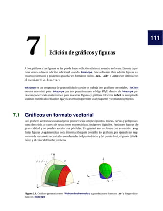 111
7 Edición de gráficos y figuras
A los gráficos y las figuras se les puede hacer edición adicional usando software. En este capí-
tulo vamos a hacer edición adicional usando Inkscape. Este software libre admite figuras en
muchos formatos y podemos guardar en formatos como .eps, .pdf o .png (este último con
el menú Archivo-Exportar).
Inkscape es un programa de gran utilidad cuando se trabaja con gráficos vectoriales. TeXText
es una extensión para Inkscape que nos permiten usar código L
ATEX dentro de Inkscape pa-
ra componer texto matemático para nuestras figuras y gráficos. El texto LaTeX es compilado
usando nuestra distribución TEX y la extensión permite usar paquetes y comandos propios.
7.1 Gráficos en formato vectorial
Los gráficos vectoriales usan objetos geométricos simples (puntos, líneas, curvas y polígonos)
para describir, a través de ecuaciones matemáticas, imágenes digitales. Producen figuras de
gran calidad y se pueden escalar sin pérdidas. En general son archivos con extensión .svg.
Estas figurae .svg necesitan poca información para describir los gráficos, por ejemplo un seg-
mento de recta solo necesita las coordenadas del punto inicial y del punto final, el grosor (thick-
ness) y el color del borde y relleno.
X
Y
Figura 7.1. Gráficos generadas con Wolfram Mathematica y guardadas en formato .pdf y luego edita-
das con Inkscape
 