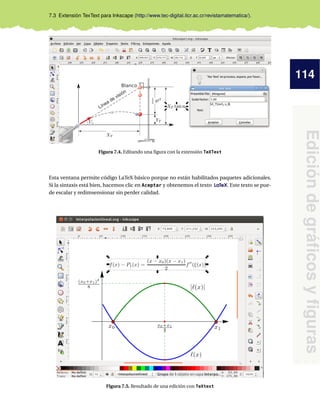 114
Edición
de
gráficos
y
figuras
7.3 Extensión TexText para Inkscape (http://www.tec-digital.itcr.ac.cr/revistamatematica/).
Figura 7.4. Editando una figura con la extensión TeXText
Esta ventana permite código LaTeX básico porque no están habilitados paquetes adicionales.
Si la sintaxis está bien, hacemos clic en Aceptar y obtenemos el texto LaTeX. Este texto se pue-
de escalar y redimsensionar sin perder calidad.
Figura 7.5. Resultado de una edición con TeXtext
 