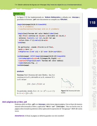 118
Edición
de
gráficos
y
figuras
7.4 Edición adicional de figuras con Inkscape (http://www.tec-digital.itcr.ac.cr/revistamatematica/).
Ejemplo 7.1
La figura (7.9) fue implementada en Wolfram Mathematica y editada con Inkscape y
guardada en formato .pdf (este documento se compiló con PDFLaTeX)
begin{minipage}[b]{0.5linewidth}
% En el preámbulo:
%newtheorem{teo}{Teorema} está en el preámbulo
begin{teo}[Teorema del valor Medio]label{tvm}
Sea $f(x)$ continua en $[a,b]$ y derivable en $]a,b[,$
entonces $exists,xi in,]a,b[$ tal que
$$f(a)-f(b)= f’({redxi})(b-a)$$.
end{teo}
En particular, siendo $f(x)=6-(x-2)^3+x$,
$a=2$ y $b=4 ;$
$Rightarrow {red xi} = {2 over 3}(3+sqrt{3})$ .
end{minipage} hfillbegin{minipage}[b]{0.45linewidth}
includegraphics[scale=0.7]{images/ML_fig10}%.pdf
captionof{figure}{{small Teorema del valor medio}}
label{Calculo:fig...}
end{minipage}
produce:
Teorema 7.4.1 (Teorema del valor Medio). Sea f (x)
continua en [a,b] y derivable en ]a,b[, entonces ∃ξ ∈
]a,b[ tal que
f (b)− f (a) = f 0
(ξ)(b − a)
En particular, siendo f (x) = 6 − (x − 2)3
+ x, a = 2 y
b = 4 ⇒ ξ = 2
3 (3+
p
3) .
a ξ b
Figura 7.9. Teorema del valor
medio
Abrir páginas de un libro .pdf
Podemos abrir un libro .pdf con Inkscape y seleccionar alguna página. Esto se hace de manera
natural seleccionando el libro y aplicando “Abrir con” (Inkscape). Una vez hecho esto, la
página seleccionada la podemos editar aplicando la operación de “desagrupar” (Ctrl-U) varias
veces.
Advertencia: Al final, la página se debería guardar con otro nombre!
 