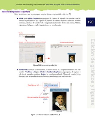 120
Edición
de
gráficos
y
figuras
7.4 Edición adicional de figuras con Inkscape (http://www.tec-digital.itcr.ac.cr/revistamatematica/).
Recortando figuras de la pantalla
Entre las opciones que tenemos para recortar figuras en la pantalla están (ver ??),
Shutter para Ubuntu: Shutter es un programa de captura de pantalla con muchas caracte-
rísticas. Se puede hacer una captura de pantalla de un área específica, ventana, pantalla
completa, o incluso de un sitio web y luego aplicar diferentes efectos a la misma. Al final,
exportamos la figura a .pdf u la guardamos en otro formato.
Recorte con la herramienta selección [Enter] La selección en Shutter
Shutter
Figura 7.12. Recortando con Shutter
“FastStone 5.3” (esta es la versión libre, se puede buscar en Google exactamente con este
nombre “FastStone 5.3”) para Windows: FastStone Capture es un programa de captura y
edición de pantallas, similar a Shutter. La versión actual es la 7.3 pero la versión 5.3 es
libre para uso personal y viene con la mayoría de facetas que nos interesan.
FastStone 5.3
Herramienta de selección
Figura 7.13. Recortando con FastStone 5.3
 