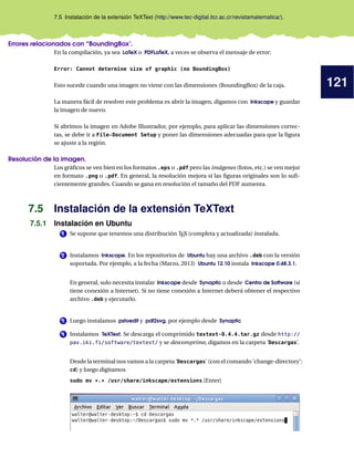 121
7.5 Instalación de la extensión TeXText (http://www.tec-digital.itcr.ac.cr/revistamatematica/).
Errores relacionados con “BoundingBox’.
En la compilación, ya sea LaTeX o PDFLaTeX, a veces se observa el mensaje de error:
Error: Cannot determine size of graphic (no BoundingBox)
Esto sucede cuando una imagen no viene con las dimensiones (BoundingBox) de la caja.
La manera fácil de resolver este problema es abrir la imagen, digamos con Inkscape y guardar
la imagen de nuevo.
Si abrimos la imagen en Adobe Illustrador, por ejemplo, para aplicar las dimensiones correc-
tas, se debe ir a File-Document Setup y poner las dimensiones adecuadas para que la figura
se ajuste a la región.
Resolución de la imagen.
Los gráficos se ven bien en los formatos .eps o .pdf pero las imágenes (fotos, etc.) se ven mejor
en formato .png o .pdf. En general, la resolución mejora si las figuras originales son lo sufi-
cientemente grandes. Cuando se gana en resolución el tamaño del PDF aumenta.
7.5 Instalación de la extensión TeXText
7.5.1 Instalación en Ubuntu
1 Se supone que tenemos una distribución TEX (completa y actualizada) instalada.
2 Instalamos Inkscape. En los repositorios de Ubuntu hay una archivo .deb con la versión
soportada. Por ejemplo, a la fecha (Marzo, 2013) Ubuntu 12.10 instala Inkscape 0.48.3.1.
En general, solo necesita instalar Inkscape desde Synaptic o desde Centro de Software (si
tiene conexión a Internet). Si no tiene conexión a Internet deberá obtener el respectivo
archivo .deb y ejecutarlo.
3 Luego instalamos pstoedit y pdf2svg, por ejemplo desde Synaptic
4 Instalamos TeXText. Se descarga el comprimido textext-0.4.4.tar.gz desde http://
pav.iki.fi/software/textext/ y se descomprime, digamos en la carpeta ’Descargas’.
Desde la terminal nos vamos a la carpeta ’Descargas’ (con el comando ’change-directory’:
cd) y luego digitamos
sudo mv *.* /usr/share/inkscape/extensions [Enter]
 